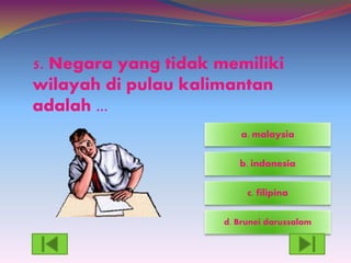 5. Negara yang tidak memiliki
wilayah di pulau kalimantan
adalah ...
d. Brunei darussalam
c. filipina
a. malaysia
b. indonesia
 