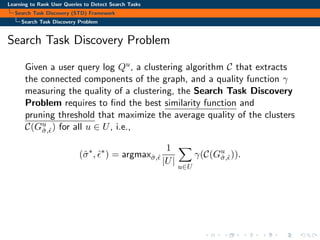 Learning to Rank User Queries to Detect Search Tasks
Search Task Discovery (STD) Framework
Search Task Discovery Problem
Search Task Discovery Problem
Given a user query log Qu, a clustering algorithm C that extracts
the connected components of the graph, and a quality function γ
measuring the quality of a clustering, the Search Task Discovery
Problem requires to ﬁnd the best similarity function and
pruning threshold that maximize the average quality of the clusters
C(Gu
ˆσ,ˆ) for all u ∈ U, i.e.,
(ˆσ∗
, ˆ∗
) = argmaxˆσ,ˆ
1
|U|
u∈U
γ(C(Gu
ˆσ,ˆ)).
 