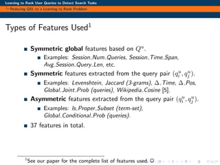 Learning to Rank User Queries to Detect Search Tasks
Reducing QSL to a Learning to Rank Problem
Types of Features Used1
Symmetric global features based on Qu.
Examples: Session Num Queries, Session Time Span,
Avg Session Query Len, etc.
Symmetric features extracted from the query pair (qu
i , qu
j ).
Examples: Levenshtein, Jaccard (3-grams), ∆ Time, ∆ Pos,
Global Joint Prob (queries), Wikipedia Cosine [5].
Asymmetric features extracted from the query pair (qu
i , qu
j ).
Examples: Is Proper Subset (term-set),
Global Conditional Prob (queries).
37 features in total.
1
See our paper for the complete list of features used.
 