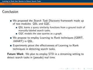 Learning to Rank User Queries to Detect Search Tasks
Conclusion
Conclusion
We proposed the Search Task Discovery framework made up
of two modules: QSL and GQC.
QSL learns a query similarity functions from a ground truth of
manually-labeled search tasks.
GQC models the user queries as a graph.
We propose to employ Learning to Rank techniques (GBRT,
λMART) in QSL.
Experiments prove the eﬀectiveness of Learning to Rank
techniques in detecting search tasks.
Future Work: We plan to employ STD in a streaming setting to
detect search tasks in (pseudo) real time.
 