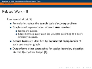 Learning to Rank User Queries to Detect Search Tasks
Related Work
Related Work - II
Lucchese et al. [4, 5]
Formally introduce the search task discovery problem.
Graph-based representation of each user session:
Nodes are queries.
Edges between query pairs are weighted according to a query
similarity measure.
Search tasks are identiﬁed by connected components of
each user session graph.
Outperforms other approaches for session boundary detection
like the Query-Flow Graph [1].
 