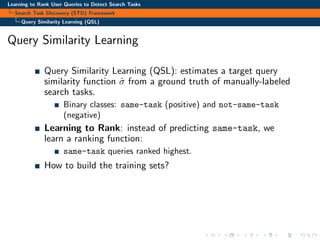 Learning to Rank User Queries to Detect Search Tasks
Search Task Discovery (STD) Framework
Query Similarity Learning (QSL)
Query Similarity Learning
Query Similarity Learning (QSL): estimates a target query
similarity function ˆσ from a ground truth of manually-labeled
search tasks.
Binary classes: same-task (positive) and not-same-task
(negative)
Learning to Rank: instead of predicting same-task, we
learn a ranking function:
same-task queries ranked highest.
How to build the training sets?
 