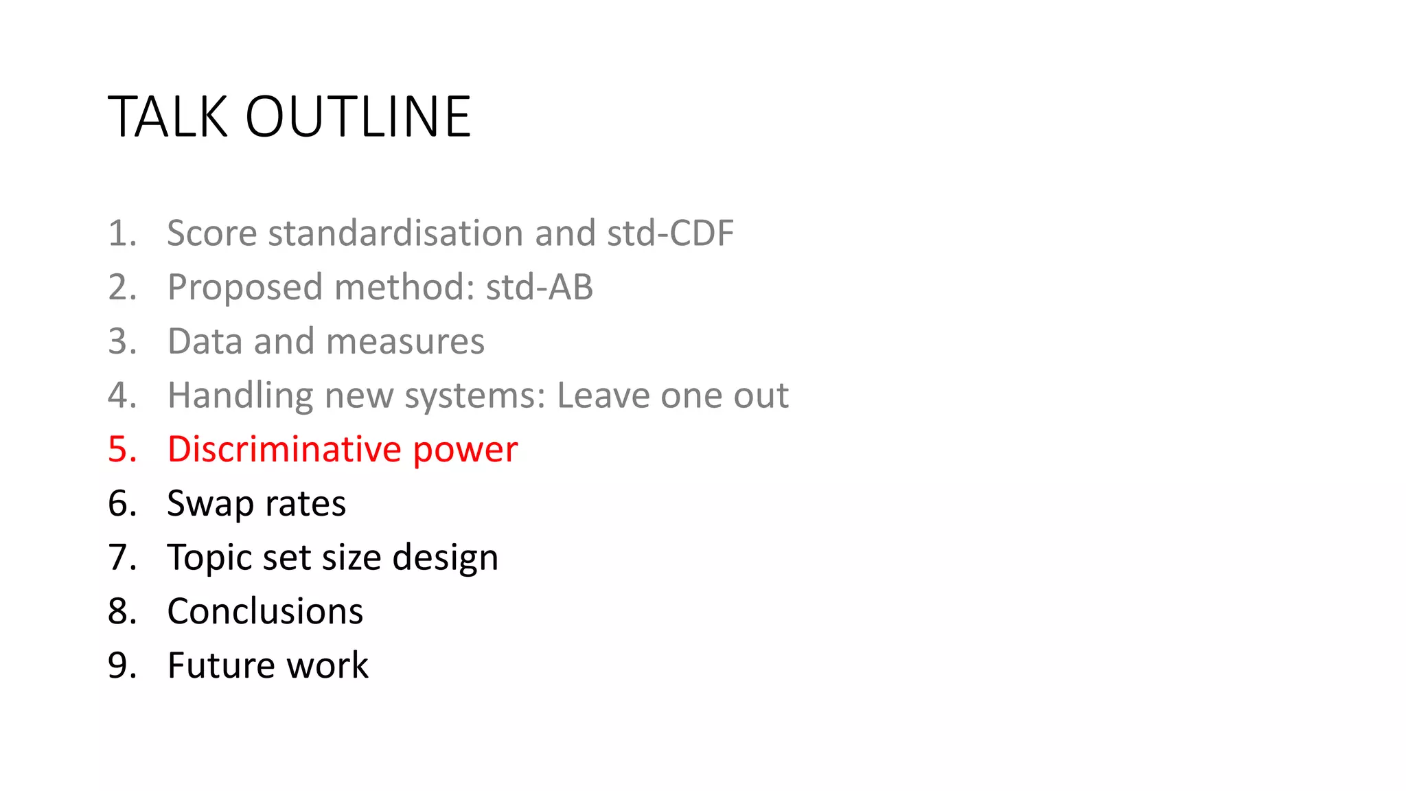 TALK OUTLINE
1. Score standardisation and std-CDF
2. Proposed method: std-AB
3. Data and measures
4. Handling new systems: Leave one out
5. Discriminative power
6. Swap rates
7. Topic set size design
8. Conclusions
9. Future work
 