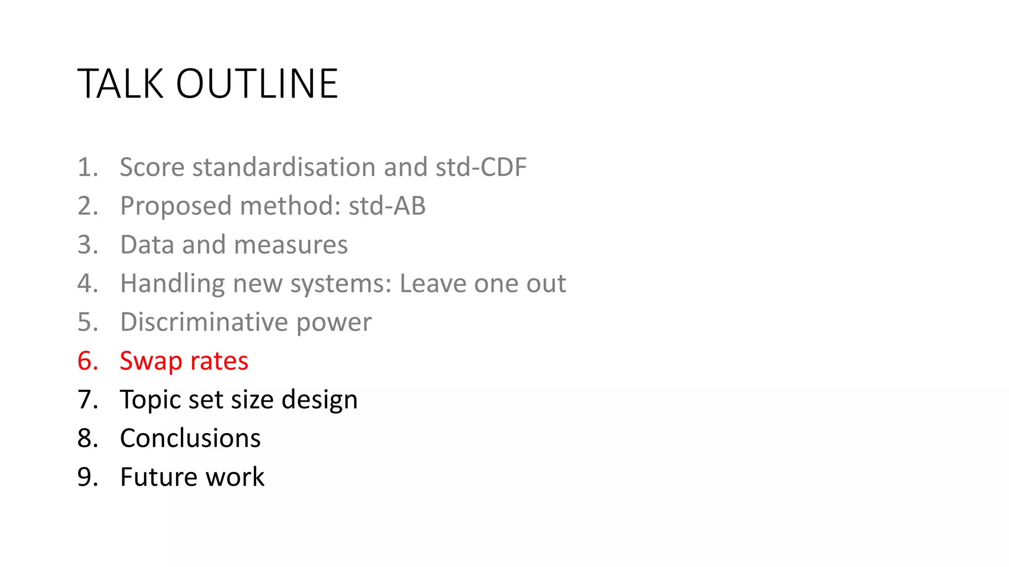 TALK OUTLINE
1. Score standardisation and std-CDF
2. Proposed method: std-AB
3. Data and measures
4. Handling new systems: Leave one out
5. Discriminative power
6. Swap rates
7. Topic set size design
8. Conclusions
9. Future work
 