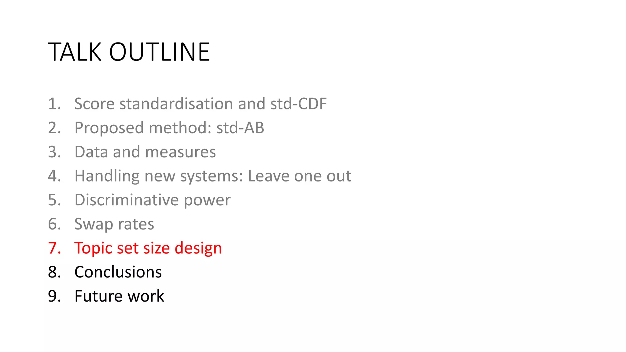 TALK OUTLINE
1. Score standardisation and std-CDF
2. Proposed method: std-AB
3. Data and measures
4. Handling new systems: Leave one out
5. Discriminative power
6. Swap rates
7. Topic set size design
8. Conclusions
9. Future work
 