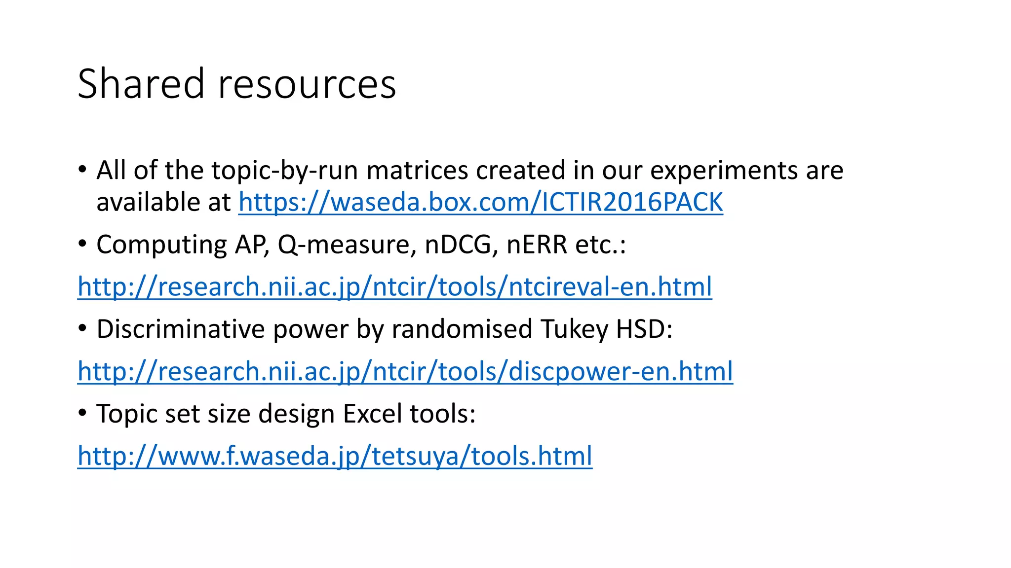Shared resources
• All of the topic-by-run matrices created in our experiments are
available at https://waseda.box.com/ICTIR2016PACK
• Computing AP, Q-measure, nDCG, nERR etc.:
http://research.nii.ac.jp/ntcir/tools/ntcireval-en.html
• Discriminative power by randomised Tukey HSD:
http://research.nii.ac.jp/ntcir/tools/discpower-en.html
• Topic set size design Excel tools:
http://www.f.waseda.jp/tetsuya/tools.html
 