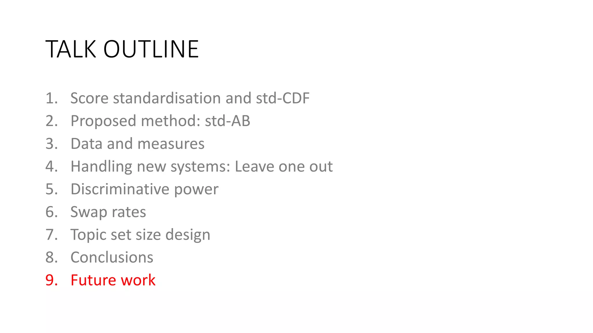TALK OUTLINE
1. Score standardisation and std-CDF
2. Proposed method: std-AB
3. Data and measures
4. Handling new systems: Leave one out
5. Discriminative power
6. Swap rates
7. Topic set size design
8. Conclusions
9. Future work
 