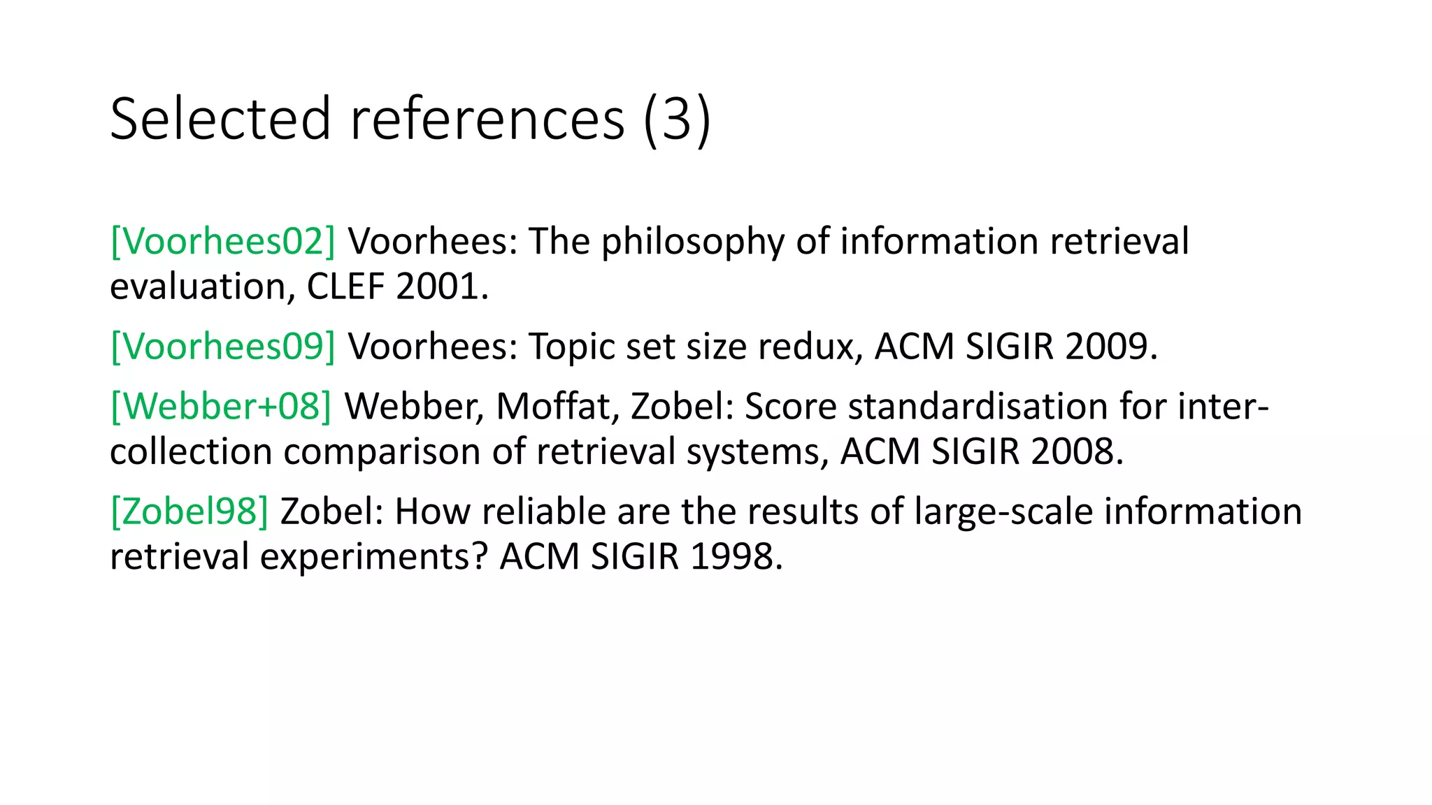 Selected references (3)
[Voorhees02] Voorhees: The philosophy of information retrieval
evaluation, CLEF 2001.
[Voorhees09] Voorhees: Topic set size redux, ACM SIGIR 2009.
[Webber+08] Webber, Moffat, Zobel: Score standardisation for inter-
collection comparison of retrieval systems, ACM SIGIR 2008.
[Zobel98] Zobel: How reliable are the results of large-scale information
retrieval experiments? ACM SIGIR 1998.
 