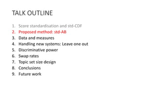 TALK OUTLINE
1. Score standardisation and std-CDF
2. Proposed method: std-AB
3. Data and measures
4. Handling new systems: Leave one out
5. Discriminative power
6. Swap rates
7. Topic set size design
8. Conclusions
9. Future work
 