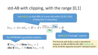std-AB with clipping, with the range [0,1]
Let B=0.5 (“average” system)
Let A=0.15 so that 89% of scores fall within [0.05, 0.95]
(Chebyshev’s inequality)
For EXTREMELY good/bad systems…
This formula with (A,B) is used in educational
research: A=100, B=500 for SAT, GRE [Lodico+10],
A=10, B=50 for Japanese hensachi “standard scores”.
 