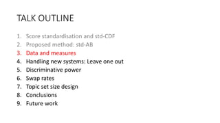 TALK OUTLINE
1. Score standardisation and std-CDF
2. Proposed method: std-AB
3. Data and measures
4. Handling new systems: Leave one out
5. Discriminative power
6. Swap rates
7. Topic set size design
8. Conclusions
9. Future work
 