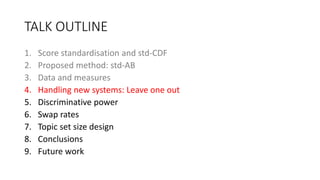 TALK OUTLINE
1. Score standardisation and std-CDF
2. Proposed method: std-AB
3. Data and measures
4. Handling new systems: Leave one out
5. Discriminative power
6. Swap rates
7. Topic set size design
8. Conclusions
9. Future work
 