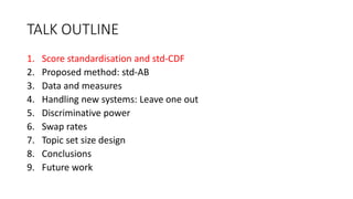 TALK OUTLINE
1. Score standardisation and std-CDF
2. Proposed method: std-AB
3. Data and measures
4. Handling new systems: Leave one out
5. Discriminative power
6. Swap rates
7. Topic set size design
8. Conclusions
9. Future work
 