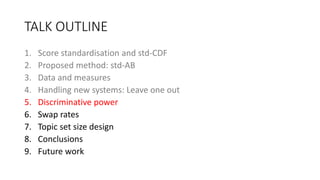 TALK OUTLINE
1. Score standardisation and std-CDF
2. Proposed method: std-AB
3. Data and measures
4. Handling new systems: Leave one out
5. Discriminative power
6. Swap rates
7. Topic set size design
8. Conclusions
9. Future work
 
