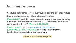 Discriminative power
• Conduct a significance test for every system pair and plot the p-values
• Discriminative measures = those with small p-values
• [Sakai06SIGIR] used the bootstrap test for every system pair but using
k pairwise tests independently means that the familywise error rate
can amount to 1-(1-α) [Carterette12, Ellis10].
• [Sakai12WWW] used the randomised Tukey HSD test
[Carterette12][Sakai14PROMISE] instead to ensure that the
familywise error rate is bounded above by α.
k
We also use randomised Tukey HSD.
 