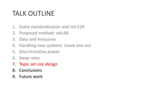 TALK OUTLINE
1. Score standardisation and std-CDF
2. Proposed method: std-AB
3. Data and measures
4. Handling new systems: Leave one out
5. Discriminative power
6. Swap rates
7. Topic set size design
8. Conclusions
9. Future work
 