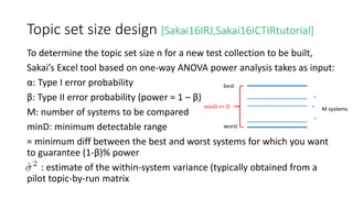 Topic set size design [Sakai16IRJ,Sakai16ICTIRtutorial]
To determine the topic set size n for a new test collection to be built,
Sakai’s Excel tool based on one-way ANOVA power analysis takes as input:
α: Type I error probability
β: Type II error probability (power = 1 – β)
M: number of systems to be compared
minD: minimum detectable range
= minimum diff between the best and worst systems for which you want
to guarantee (1-β)% power
: estimate of the within-system variance (typically obtained from a
pilot topic-by-run matrix
 