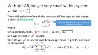 With std-AB, we get very small within-system
variances (1)
The initial estimate of n with the one-way ANOVA topic set size design
is given by [Nagata03]
where,
for (α, β)=(0.05, 0.20), λ ≒
So n will be small if is small.
With std-AB, is indeed small because A is small (e.g. 0.15) and it can
be shown that
Noncentrality parameter of a noncentral
chi-square distribution
 