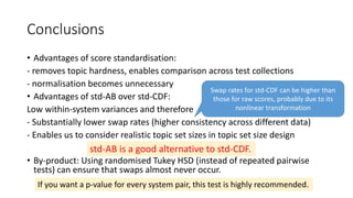 Conclusions
• Advantages of score standardisation:
- removes topic hardness, enables comparison across test collections
- normalisation becomes unnecessary
• Advantages of std-AB over std-CDF:
Low within-system variances and therefore
- Substantially lower swap rates (higher consistency across different data)
- Enables us to consider realistic topic set sizes in topic set size design
• By-product: Using randomised Tukey HSD (instead of repeated pairwise
tests) can ensure that swaps almost never occur.
Swap rates for std-CDF can be higher than
those for raw scores, probably due to its
nonlinear transformation
std-AB is a good alternative to std-CDF.
If you want a p-value for every system pair, this test is highly recommended.
 