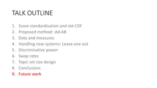 TALK OUTLINE
1. Score standardisation and std-CDF
2. Proposed method: std-AB
3. Data and measures
4. Handling new systems: Leave one out
5. Discriminative power
6. Swap rates
7. Topic set size design
8. Conclusions
9. Future work
 