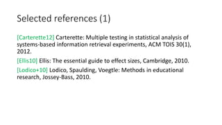 Selected references (1)
[Carterette12] Carterette: Multiple testing in statistical analysis of
systems-based information retrieval experiments, ACM TOIS 30(1),
2012.
[Ellis10] Ellis: The essential guide to effect sizes, Cambridge, 2010.
[Lodico+10] Lodico, Spaulding, Voegtle: Methods in educational
research, Jossey-Bass, 2010.
 