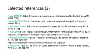 Selected references (2)
[Sakai06SIGIR] Sakai: Evaluating evaluation metrics based on the bootstrap, ACM
SIGIR 2006.
[Sakai12WWW] Sakai: Evaluation with Informational and Navigational Intents,
WWW 2012.
[Sakai14PROMISE] Sakai: Metrics, statistics, tests, PROMISE Winter School 2013
(LNCS 8173).
[Sakai16IRJ] Sakai: Topic set size design, Information Retrieval Journal 19(3), 2016.
http://link.springer.com/content/pdf/10.1007%2Fs10791-015-9273-z.pdf
[Sakai16ICTIRtutorial] Sakai: Topic set size design and power analysis in practice,
ICTIR 2016 Tutorial.
http://www.slideshare.net/TetsuyaSakai/ictir2016tutorial-65845256
[Sakai16AIRS] Sakai: The Effect of Score Standardisation on Topic Set Size Design,
AIRS 2016, to appear.
 