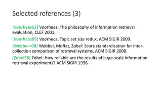 Selected references (3)
[Voorhees02] Voorhees: The philosophy of information retrieval
evaluation, CLEF 2001.
[Voorhees09] Voorhees: Topic set size redux, ACM SIGIR 2009.
[Webber+08] Webber, Moffat, Zobel: Score standardisation for inter-
collection comparison of retrieval systems, ACM SIGIR 2008.
[Zobel98] Zobel: How reliable are the results of large-scale information
retrieval experiments? ACM SIGIR 1998.
 