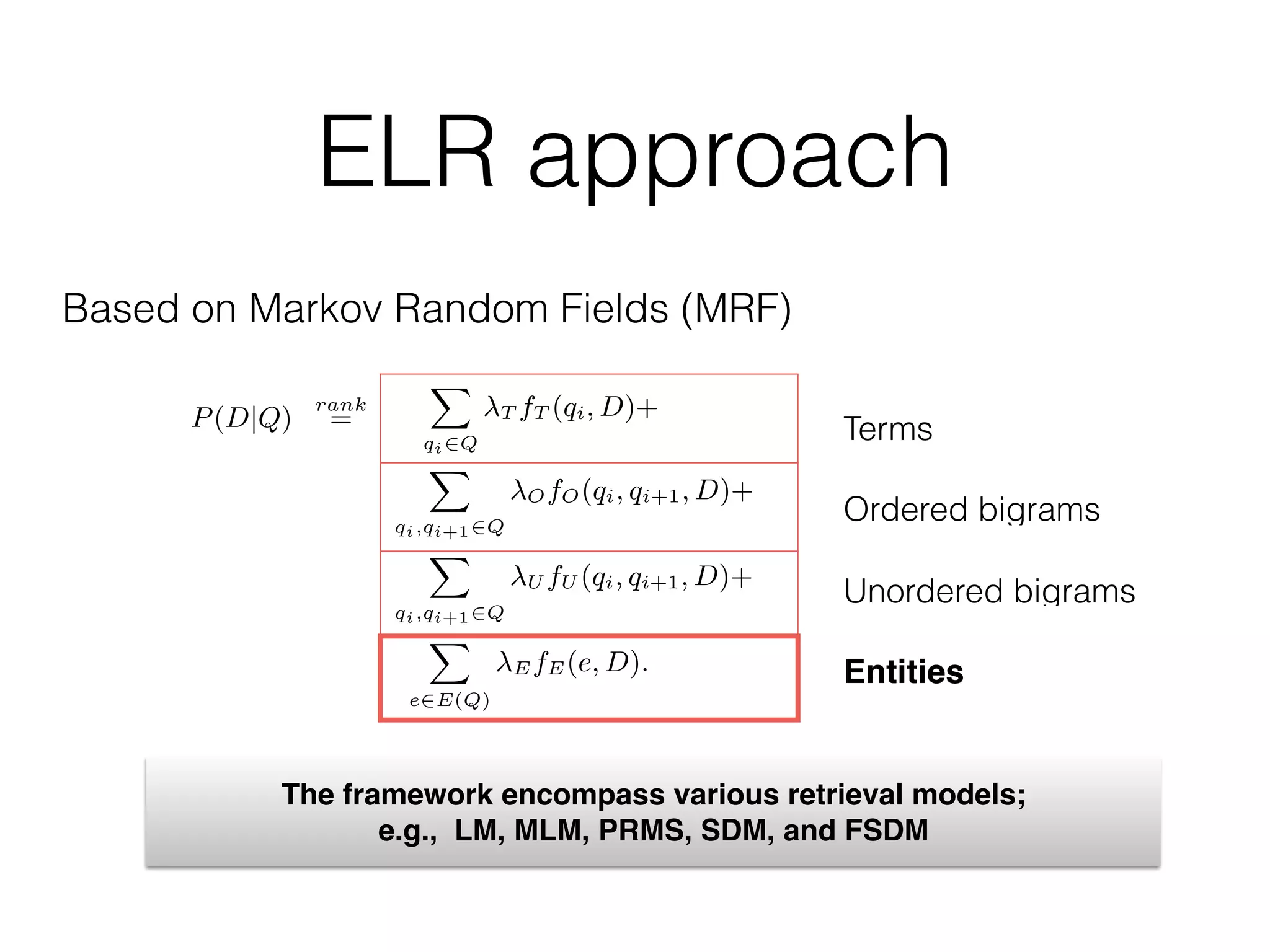 ELR approach
Based on Markov Random Fields (MRF)
9)
0)
1)
to
al.
on
te
k-
F-
ument and a term node, (ii) 3-cliques consisting of the document
and two term nodes, and (iii) 2-cliques consisting of edges between
the document and an entity node. The potential functions for the
ﬁrst two types are identical to the SDM model (Eqs. (3) and 4). We
deﬁne the potential function for the third clique type as:
E(e, D; ⇤) = exp[ EfE(e, D)],
where E is a free parameter and fE(e, D) is the feature function
for the entity e and document D (to be deﬁned in §4.2). By substi-
tuting all feature functions into Eq. (2), the MRF ranking function
becomes:
P(D|Q)
rank
=
X
qi2Q
T fT (qi, D)+
X
qi,qi+12Q
OfO(qi, qi+1, D)+
X
qi,qi+12Q
U fU (qi, qi+1, D)+
X
e2E(Q)
EfE(e, D).
This model introduces an additional parameter for weighing the im-
portance of entity annotations, E, on top of the three parameters
( {T,O,U}) from the SDM model (cf. §3.2). There is a crucial dif-
ference between entity-based and term-based matches with regards
9)
0)
1)
to
al.
on
te
k-
F-
ument and a term node, (ii) 3-cliques consisting of the document
and two term nodes, and (iii) 2-cliques consisting of edges between
the document and an entity node. The potential functions for the
ﬁrst two types are identical to the SDM model (Eqs. (3) and 4). We
deﬁne the potential function for the third clique type as:
E(e, D; ⇤) = exp[ EfE(e, D)],
where E is a free parameter and fE(e, D) is the feature function
for the entity e and document D (to be deﬁned in §4.2). By substi-
tuting all feature functions into Eq. (2), the MRF ranking function
becomes:
P(D|Q)
rank
=
X
qi2Q
T fT (qi, D)+
X
qi,qi+12Q
OfO(qi, qi+1, D)+
X
qi,qi+12Q
U fU (qi, qi+1, D)+
X
e2E(Q)
EfE(e, D).
This model introduces an additional parameter for weighing the im-
portance of entity annotations, E, on top of the three parameters
( {T,O,U}) from the SDM model (cf. §3.2). There is a crucial dif-
ference between entity-based and term-based matches with regards
Terms
Ordered bigrams
Unordered bigrams
Entities
The framework encompass various retrieval models;
e.g., LM, MLM, PRMS, SDM, and FSDM
 