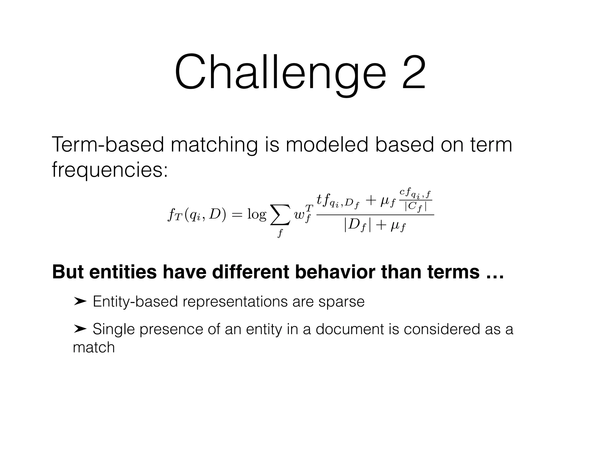 Challenge 2
Term-based matching is modeled based on term
frequencies:
tends the SDM model to support structured document retrieval. In
essence, FSDM replaces the document language model of feature
functions (Eqs. (6), (7), and (8)) with those of the Mixture of Lan-
guage Models (MLM) [37]. Given a ﬁelded representation of a
document (e.g., title, body, anchors, metadata, etc. in the context of
web document retrieval), MLM computes a language model prob-
ability for each ﬁeld and then takes a linear combination of these
ﬁeld-level models. Hence, FSDM assumes that a separate language
model is built for each document ﬁeld and then computes the fea-
ture functions based on ﬁelds f 2 F, with F being the universe of
ﬁelds. For individual terms, the feature function becomes:
fT (qi, D) = log
X
f
wT
f
tfqi,Df + µf
cfqi,f
|Cf |
|Df | + µf
, (9)
while ordered and unordered bigrams are estimated as:
fO(qi, qi+1, D) =
log
X
f
wO
f
tf#1(qi,qi+1),Df
+ µf
cf#1(qi,qi+1),f
|Cf |
|Df | + µf
(10)
fU (qi, qi+1, D) =
log
X
f
wU
f
tf#uwN(qi,qi+1),Df
+ µf
cf#uwN(qi,qi+1),f
|Cf |
|Df | + µf
.
might be l
is an empt
dence scor
let s(e) deP
e2E(Q) s
The grap
entity node
are sequen
tities are in
on this ass
types of cli
ument and
and two ter
the docum
ﬁrst two ty
deﬁne the p
where E
for the enti
tuting all f
becomes:
P
But entities have different behavior than terms …
Entity-based representations are sparse
Single presence of an entity in a document is considered as a
match
 