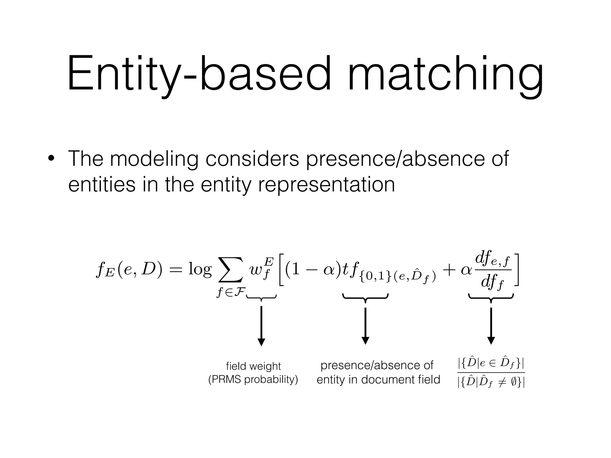 Entity-based matching
• The modeling considers presence/absence of
entities in the entity representation
presence/absence of
entity in document ﬁeld
y that
dence
by the
model.
s as a
of en-
para-
takes
tity BARACK OBAMA (via the relationship <dbo:child>). This
entity-based representation differs from the traditional term-based
representation in at least two important ways. Firstly, each entity
appears at most once in each document ﬁeld. Secondly, if an entity
appears in a ﬁeld, then it should be considered a match, irrespec-
tive of what other entities may appear in that ﬁeld. Consider again
the example in Figure 1, where the ﬁeld <dbo:birthplace>
has multiple values, HONOLULU and HAWAII. Then, if either of
these entities is linked in the query, that should account for a per-
fect match against this particular ﬁeld, irrespective of how many
other locations are present in that ﬁeld. Motivated by these obser-
vations, we deﬁne the feature function fE as:
fE(e, D) = log
X
f2F
wE
f
h
(1 ↵)tf{0,1}(e, ˆDf ) + ↵
dfe,f
dff
i
, (13)
where the linear interpolation implements the Jelinek-Mercer smooth-
ing method, with ↵ set to 0.1, and tf{0,1}(e, ˆDf ) indicates whether
the entity e is present in the document ﬁeld ˆDf or not. For the back-
ground model, we employ the notion of document frequency as fol-
lows: dfe,f = |{ ˆD|e 2 ˆDf }| is the total number of documents that
contain the entity e in ﬁeld f and df(f) = |{ ˆD| ˆDf 6= ;}| is the
{T,O,U}
of the summations (cf. Eq. (5)) and can be trained without having to
worry about query length normalization. The parameter E, how-
ever, cannot be treated the same manner for two reasons. Firstly,
the number of annotated entities for each query varies and it is inde-
pendent of the length of the query. For example, a long natural lan-
guage query might be annotated with a single entity, while shorter
queries are often linked to several entities, due to their ambiguity.
Secondly, we need to deal with varying levels of uncertainty that
is involved with entity annotations of the query. The conﬁdence
scores associated with the annotations, which are generated by the
entity linking process, should be integrated into the retrieval model.
To address the above issues, we re-write the parameters as a
parameterized function over each clique and deﬁne them as:
T (qi) = T
1
|Q|
,
O(qi, qi+1) = O
1
|Q| 1
,
U (qi, qi+1) = U
1
|Q| 1
,
E(e) = Es(e),
where |Q| is the query length and s(e) is the conﬁdence score of en-
tity e obtained from the entity linking step. Considering this para-
metric form of the parameters, our ﬁnal ranking function takes
the following form:
P(D|Q)
rank
= T
X
qi2Q
1
|Q|
fT (qi, D)+
O
X
qi,qi+12Q
1
|Q| 1
fO(qi, qi+1, D)+
U
X
qi,qi+12Q
1
|Q| 1
fU (qi, qi+1, D)+
D an entity-based representation ˆD is obtained
ument terms and considering only entities. In
work, the entity represented by document D sta
tionships with a number of other entities, as spec
edge base. The various relationships are model
document. Consider the example in Figure 1, wh
represents the entity ANN DUNHAM, who is bein
tity BARACK OBAMA (via the relationship <dbo
entity-based representation differs from the trad
representation in at least two important ways. F
appears at most once in each document ﬁeld. Sec
appears in a ﬁeld, then it should be considered
tive of what other entities may appear in that ﬁel
the example in Figure 1, where the ﬁeld <dbo
has multiple values, HONOLULU and HAWAII.
these entities is linked in the query, that should
fect match against this particular ﬁeld, irrespec
other locations are present in that ﬁeld. Motivat
vations, we deﬁne the feature function fE as:
fE(e, D) = log
X
f2F
wE
f
h
(1 ↵)tf{0,1}(e, ˆDf )
where the linear interpolation implements the Jeli
ing method, with ↵ set to 0.1, and tf{0,1}(e, ˆDf )
the entity e is present in the document ﬁeld ˆDf or
ground model, we employ the notion of documen
lows: dfe,f = |{ ˆD|e 2 ˆDf }| is the total number
contain the entity e in ﬁeld f and df(f) = |{ ˆD
number of documents with a non-empty ﬁeld f.
All of the feature functions fT , fO, fU , and f
rameters wf , which control the ﬁeld weights. Z
set these type of parameters using a learning algo
to a large number of parameters to be trained (t
he query. Therefore, in SDM, {T,O,U} are taken out
tions (cf. Eq. (5)) and can be trained without having to
query length normalization. The parameter E, how-
be treated the same manner for two reasons. Firstly,
annotated entities for each query varies and it is inde-
e length of the query. For example, a long natural lan-
might be annotated with a single entity, while shorter
ten linked to several entities, due to their ambiguity.
need to deal with varying levels of uncertainty that
ith entity annotations of the query. The conﬁdence
ated with the annotations, which are generated by the
process, should be integrated into the retrieval model.
the above issues, we re-write the parameters as a
d function over each clique and deﬁne them as:
T (qi) = T
1
|Q|
,
O(qi, qi+1) = O
1
|Q| 1
,
U (qi, qi+1) = U
1
|Q| 1
,
E(e) = Es(e),
he query length and s(e) is the conﬁdence score of en-
d from the entity linking step. Considering this para-
of the parameters, our ﬁnal ranking function takes
form:
rank
= T
X
qi2Q
1
|Q|
fT (qi, D)+
O
X
qi,qi+12Q
1
|Q| 1
fO(qi, qi+1, D)+
U
X
qi,qi+12Q
1
|Q| 1
fU (qi, qi+1, D)+
an entity-based representation of documents. For each document
D an entity-based representation ˆD is obtained by ignoring doc-
ument terms and considering only entities. In the context of our
work, the entity represented by document D stands in typed rela-
tionships with a number of other entities, as speciﬁed in the knowl-
edge base. The various relationships are modeled as ﬁelds in the
document. Consider the example in Figure 1, where the document
represents the entity ANN DUNHAM, who is being linked to the en-
tity BARACK OBAMA (via the relationship <dbo:child>). This
entity-based representation differs from the traditional term-based
representation in at least two important ways. Firstly, each entity
appears at most once in each document ﬁeld. Secondly, if an entity
appears in a ﬁeld, then it should be considered a match, irrespec-
tive of what other entities may appear in that ﬁeld. Consider again
the example in Figure 1, where the ﬁeld <dbo:birthplace>
has multiple values, HONOLULU and HAWAII. Then, if either of
these entities is linked in the query, that should account for a per-
fect match against this particular ﬁeld, irrespective of how many
other locations are present in that ﬁeld. Motivated by these obser-
vations, we deﬁne the feature function fE as:
fE(e, D) = log
X
f2F
wE
f
h
(1 ↵)tf{0,1}(e, ˆDf ) + ↵
dfe,f
dff
i
, (13)
where the linear interpolation implements the Jelinek-Mercer smooth-
ing method, with ↵ set to 0.1, and tf{0,1}(e, ˆDf ) indicates whether
the entity e is present in the document ﬁeld ˆDf or not. For the back-
ground model, we employ the notion of document frequency as fol-
lows: dfe,f = |{ ˆD|e 2 ˆDf }| is the total number of documents that
contain the entity e in ﬁeld f and df(f) = |{ ˆD| ˆDf 6= ;}| is the
number of documents with a non-empty ﬁeld f.
All of the feature functions fT , fO, fU , and fE involve free pa-
rameters wf , which control the ﬁeld weights. Zhiltsov et al. [46]
set these type of parameters using a learning algorithm, which leads
to a large number of parameters to be trained (the number of fea-
ﬁeld weight
(PRMS probability)
 