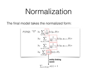 Normalization
The ﬁnal model takes the normalized form:
parents BARACK OBAMA
ntation of the ELR model for the
ts”. Here, all the terms are sequen-
se "barack obama" is linked to the
hile #uwN(qi, qi+1) counts the co-
window of N words (where N is set
meter µ is the Dirichlet prior, which
ument length in the collection.
SDM is basically the weighted sum
ained from three sources: (i) query
y bigrams, and (iii) unordered match
ch in §4 employs the same sequential
DM does.
ial Dependence Model
pendence Model (FSDM) [46] ex-
ort structured document retrieval. In
ocument language model of feature
)) with those of the Mixture of Lan-
Given a ﬁelded representation of a
hors, metadata, etc. in the context of
M computes a language model prob-
tion, that ELR is applicable to a wide range of retrieval prob
where documents, or document-based representations of ob
are to be ranked, and entity annotations are available to be l
aged in the matching of documents and queries. Our main foc
this paper, however, is limited to entity retrieval; entity annota
are an integral part of the representation here, cf. Figure 1.
is unlike to traditional document retrieval, where documents w
need to be annotated by an automated process that is prone t
rors). To show the generic nature of our approach, and also fo
sake of notational consistency with the previous section, we
refer to documents throughout this section. We detail how
documents are constructed for our particular task, entity retr
in §4.3.
Our interest in this work lies in incorporating entity annota
and not in creating them. Therefore, entity annotations of the q
are assumed to have been generated by an external entity lin
process, which we treat much like a black box. Formally, giv
input query Q = q1...qn, the set of linked entities is denote
E(Q) = {e1, ..., em}. We do not impose any restrictions on
annotations, i.e., they may be overlapping and a given query
might be linked to multiple entities. It might also be that E
is an empty set. Further, we assume that annotations have c
dence scores associated with them. For each entity e 2 E
let s(e) denote the conﬁdence score of e, with the constraiP
e2E(Q) s(e) = 1.
The graph underlying our model consists of document, term
entity linking
score
 