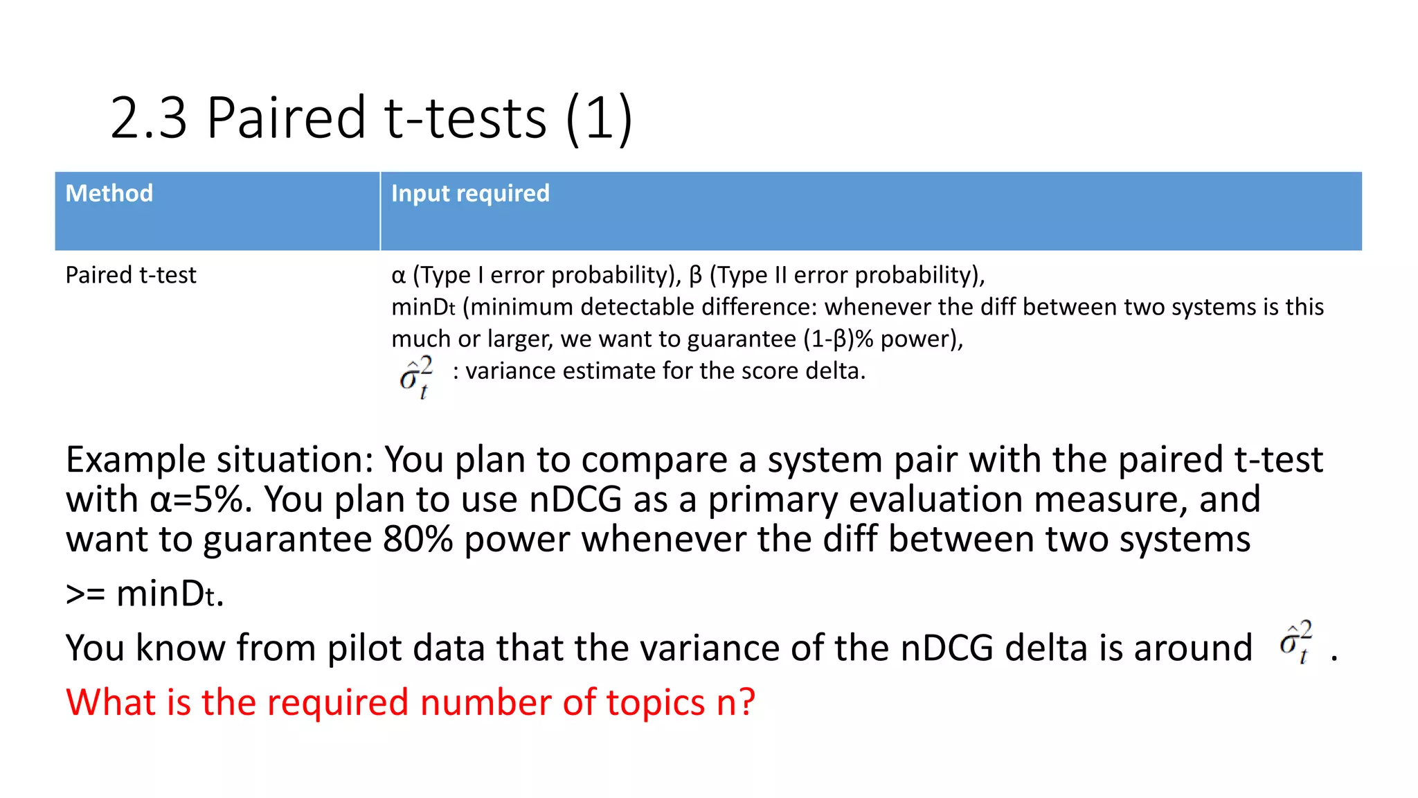 2.3 Paired t-tests (1)
Example situation: You plan to compare a system pair with the paired t-test
with α=5%. You plan to use nDCG as a primary evaluation measure, and
want to guarantee 80% power whenever the diff between two systems
>= minDt.
You know from pilot data that the variance of the nDCG delta is around .
What is the required number of topics n?
Method Input required
Paired t-test α (Type I error probability), β (Type II error probability),
minDt (minimum detectable difference: whenever the diff between two systems is this
much or larger, we want to guarantee (1-β)% power),
: variance estimate for the score delta.
 