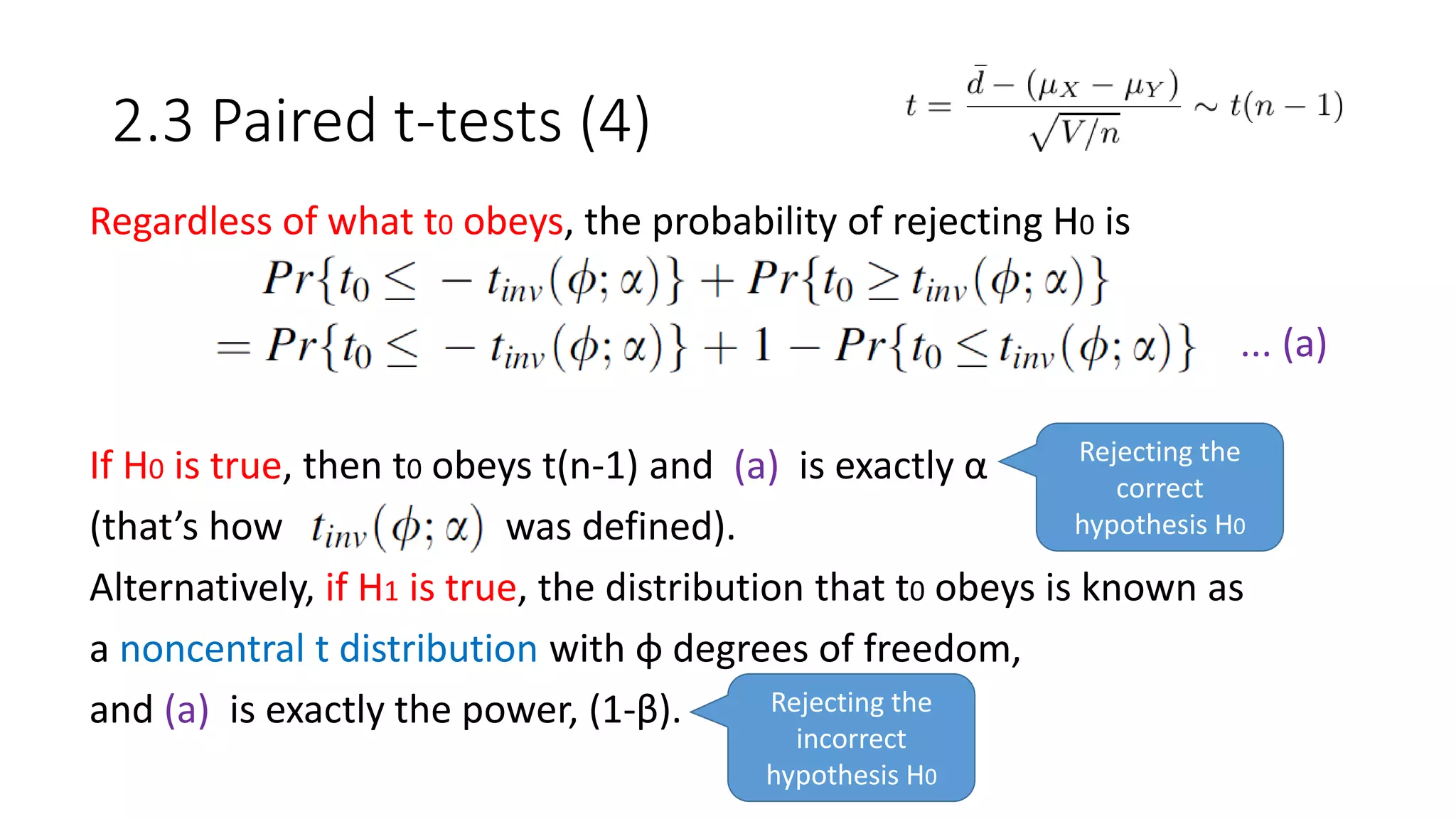 2.3 Paired t-tests (4)
Regardless of what t0 obeys, the probability of rejecting H0 is
... (a)
If H0 is true, then t0 obeys t(n-1) and (a) is exactly α
(that’s how was defined).
Alternatively, if H1 is true, the distribution that t0 obeys is known as
a noncentral t distribution with φ degrees of freedom,
and (a) is exactly the power, (1-β). Rejecting the
incorrect
hypothesis H0
Rejecting the
correct
hypothesis H0
 