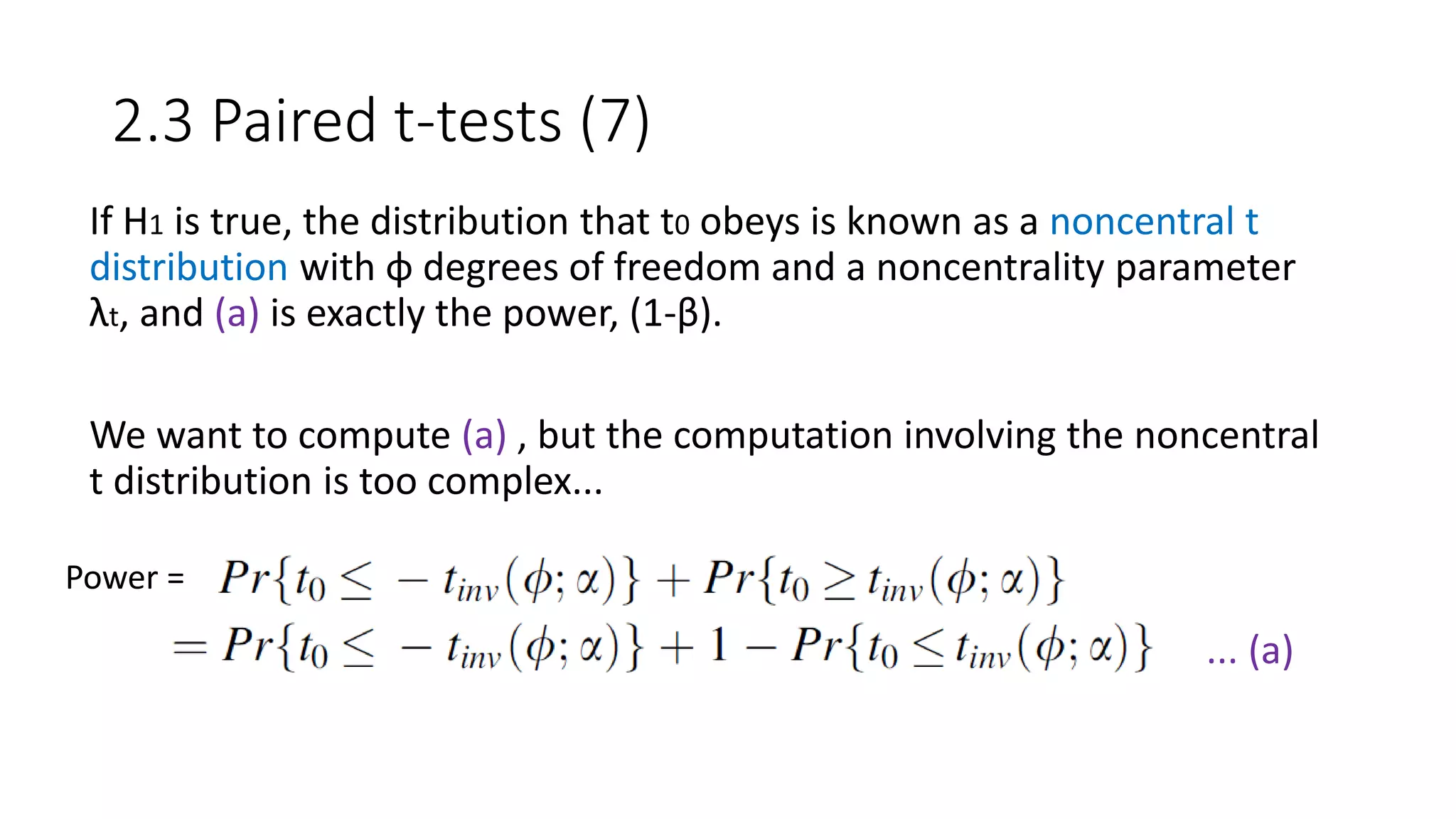 2.3 Paired t-tests (7)
If H1 is true, the distribution that t0 obeys is known as a noncentral t
distribution with φ degrees of freedom and a noncentrality parameter
λt, and (a) is exactly the power, (1-β).
We want to compute (a) , but the computation involving the noncentral
t distribution is too complex...
... (a)
Power =
 