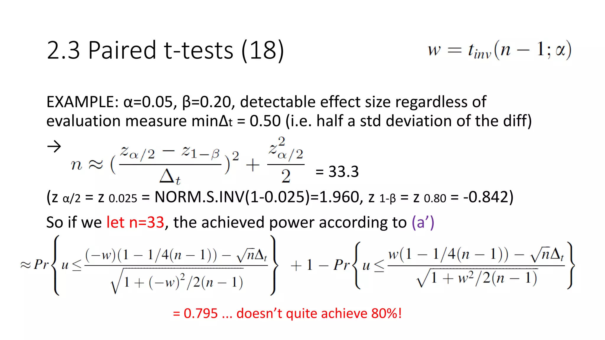 EXAMPLE: α=0.05, β=0.20, detectable effect size regardless of
evaluation measure minΔt = 0.50 (i.e. half a std deviation of the diff)
→
= 33.3
(z α/2 = z 0.025 = NORM.S.INV(1-0.025)=1.960, z 1-β = z 0.80 = -0.842)
So if we let n=33, the achieved power according to (a’)
2.3 Paired t-tests (18)
= 0.795 ... doesn’t quite achieve 80%!
 