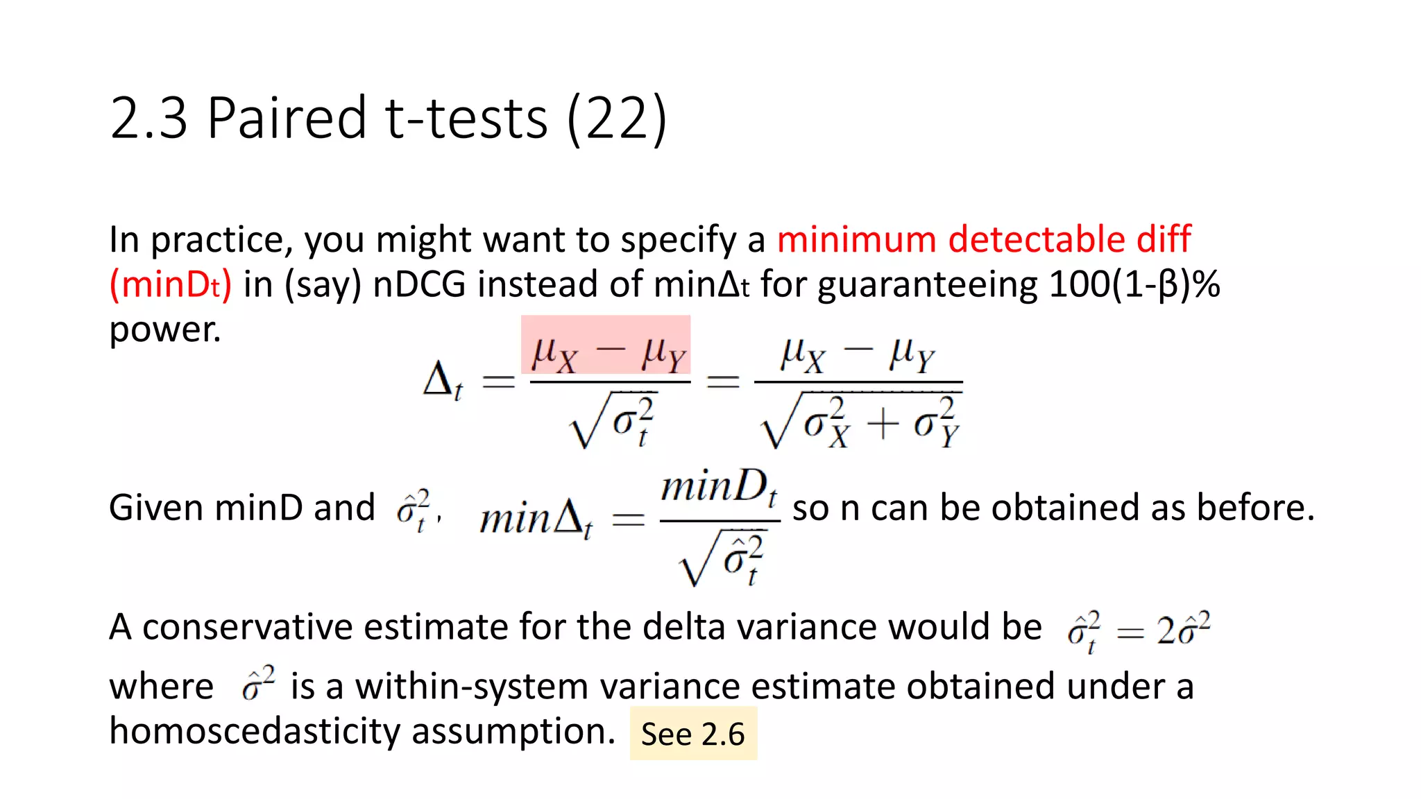 2.3 Paired t-tests (22)
In practice, you might want to specify a minimum detectable diff
(minDt) in (say) nDCG instead of minΔt for guaranteeing 100(1-β)%
power.
Given minD and , so n can be obtained as before.
A conservative estimate for the delta variance would be
where is a within-system variance estimate obtained under a
homoscedasticity assumption. See 2.6
 