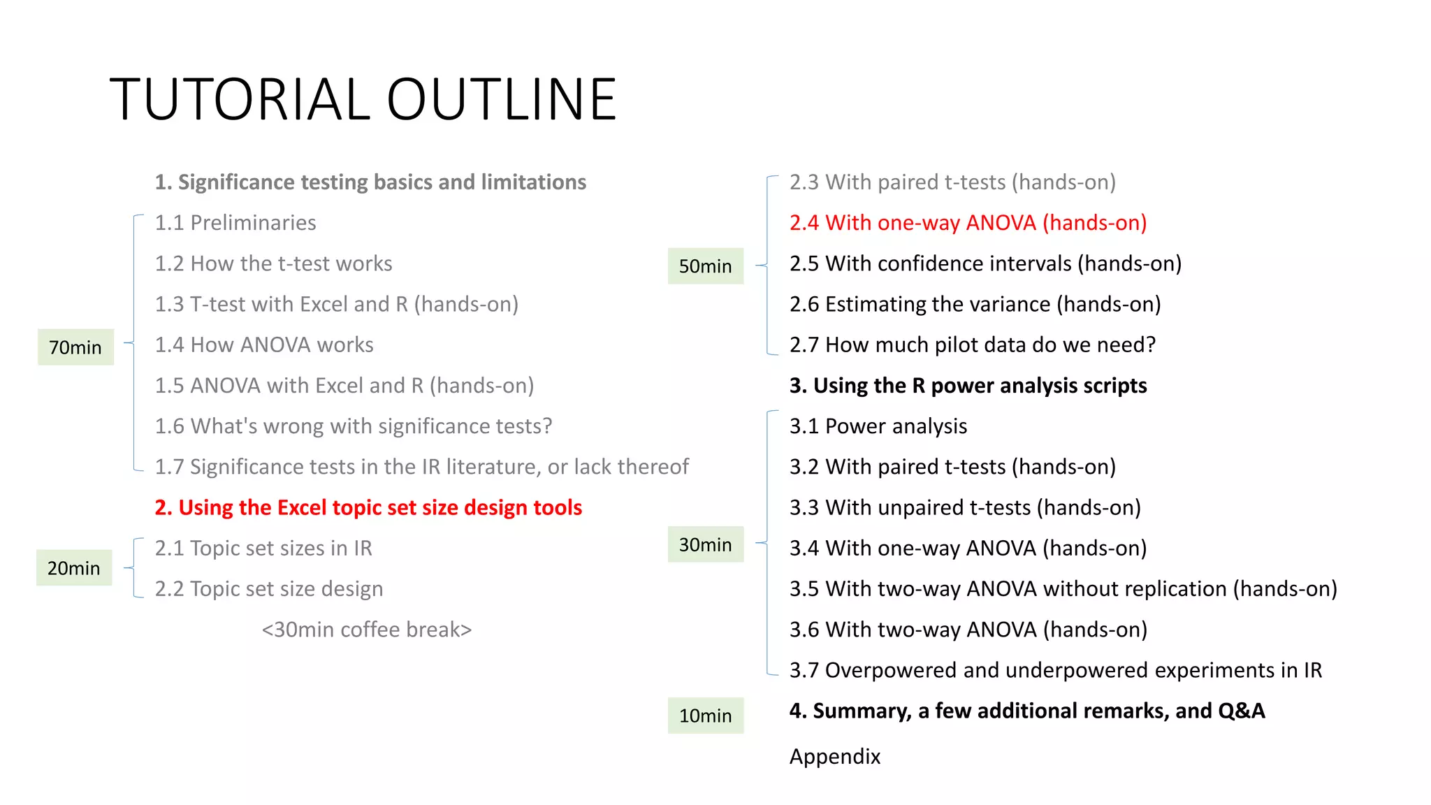 TUTORIAL OUTLINE
1. Significance testing basics and limitations
1.1 Preliminaries
1.2 How the t-test works
1.3 T-test with Excel and R (hands-on)
1.4 How ANOVA works
1.5 ANOVA with Excel and R (hands-on)
1.6 What's wrong with significance tests?
1.7 Significance tests in the IR literature, or lack thereof
2. Using the Excel topic set size design tools
2.1 Topic set sizes in IR
2.2 Topic set size design
<30min coffee break>
2.3 With paired t-tests (hands-on)
2.4 With one-way ANOVA (hands-on)
2.5 With confidence intervals (hands-on)
2.6 Estimating the variance (hands-on)
2.7 How much pilot data do we need?
3. Using the R power analysis scripts
3.1 Power analysis
3.2 With paired t-tests (hands-on)
3.3 With unpaired t-tests (hands-on)
3.4 With one-way ANOVA (hands-on)
3.5 With two-way ANOVA without replication (hands-on)
3.6 With two-way ANOVA (hands-on)
3.7 Overpowered and underpowered experiments in IR
4. Summary, a few additional remarks, and Q&A
30min
70min
20min
50min
10min
Appendix
 
