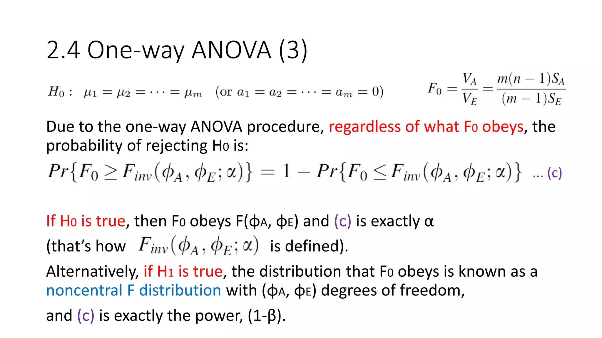 2.4 One-way ANOVA (3)
Due to the one-way ANOVA procedure, regardless of what F0 obeys, the
probability of rejecting H0 is:
If H0 is true, then F0 obeys F(φA, φE) and (c) is exactly α
(that’s how is defined).
Alternatively, if H1 is true, the distribution that F0 obeys is known as a
noncentral F distribution with (φA, φE) degrees of freedom,
and (c) is exactly the power, (1-β).
... (c)
 