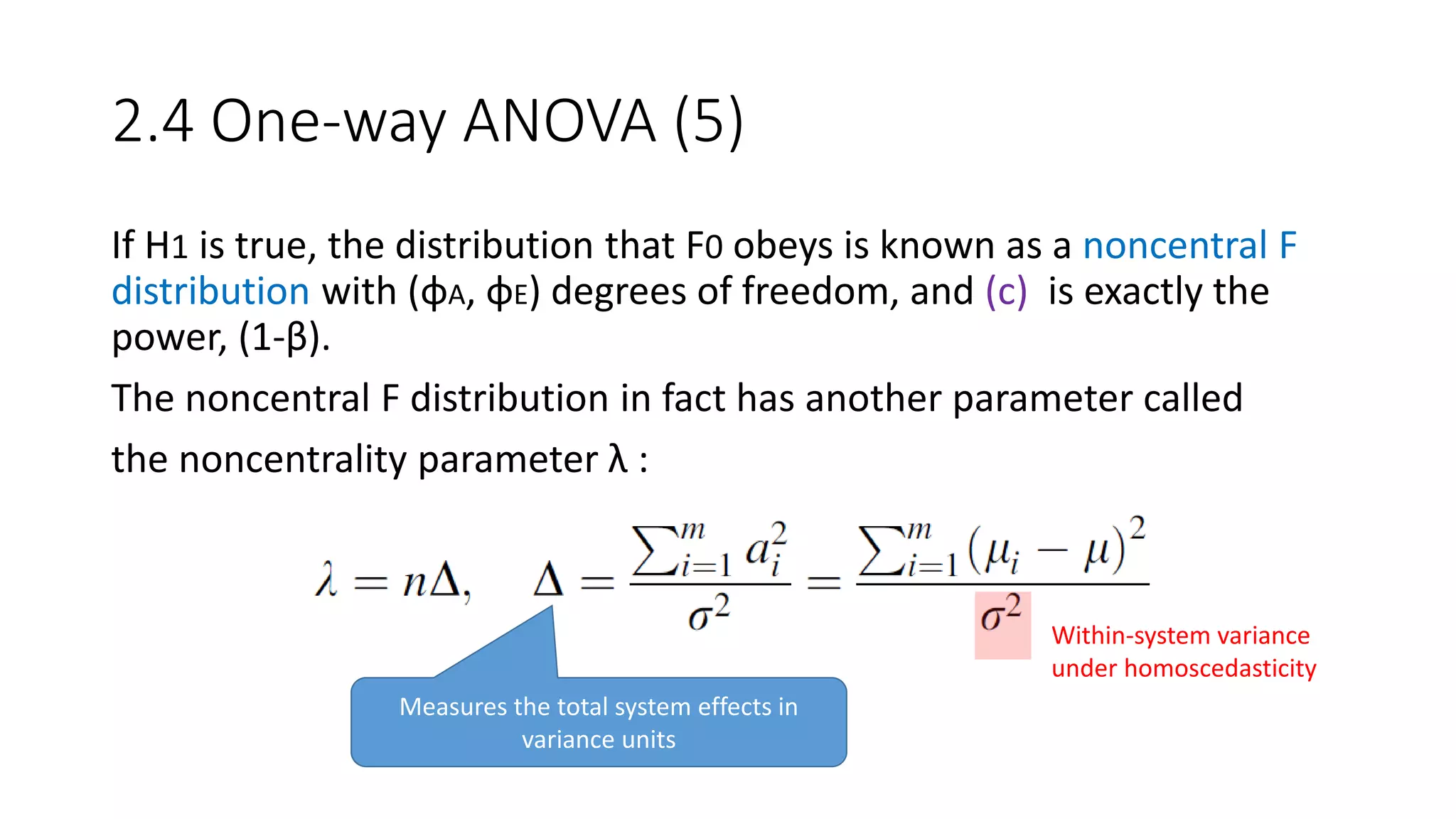 2.4 One-way ANOVA (5)
If H1 is true, the distribution that F0 obeys is known as a noncentral F
distribution with (φA, φE) degrees of freedom, and (c) is exactly the
power, (1-β).
The noncentral F distribution in fact has another parameter called
the noncentrality parameter λ :
Measures the total system effects in
variance units
Within-system variance
under homoscedasticity
 