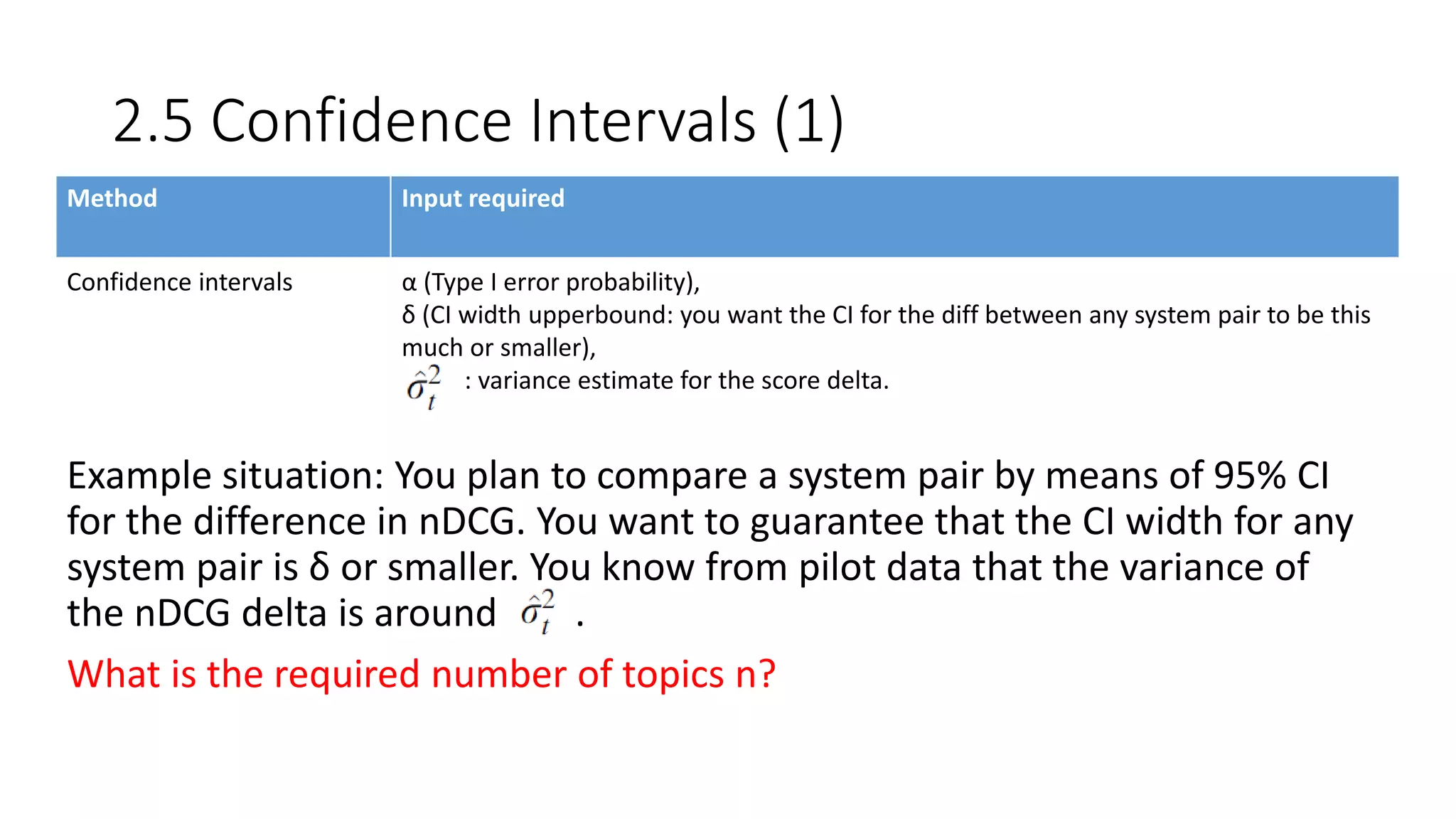 2.5 Confidence Intervals (1)
Method Input required
Confidence intervals α (Type I error probability),
δ (CI width upperbound: you want the CI for the diff between any system pair to be this
much or smaller),
: variance estimate for the score delta.
Example situation: You plan to compare a system pair by means of 95% CI
for the difference in nDCG. You want to guarantee that the CI width for any
system pair is δ or smaller. You know from pilot data that the variance of
the nDCG delta is around .
What is the required number of topics n?
 