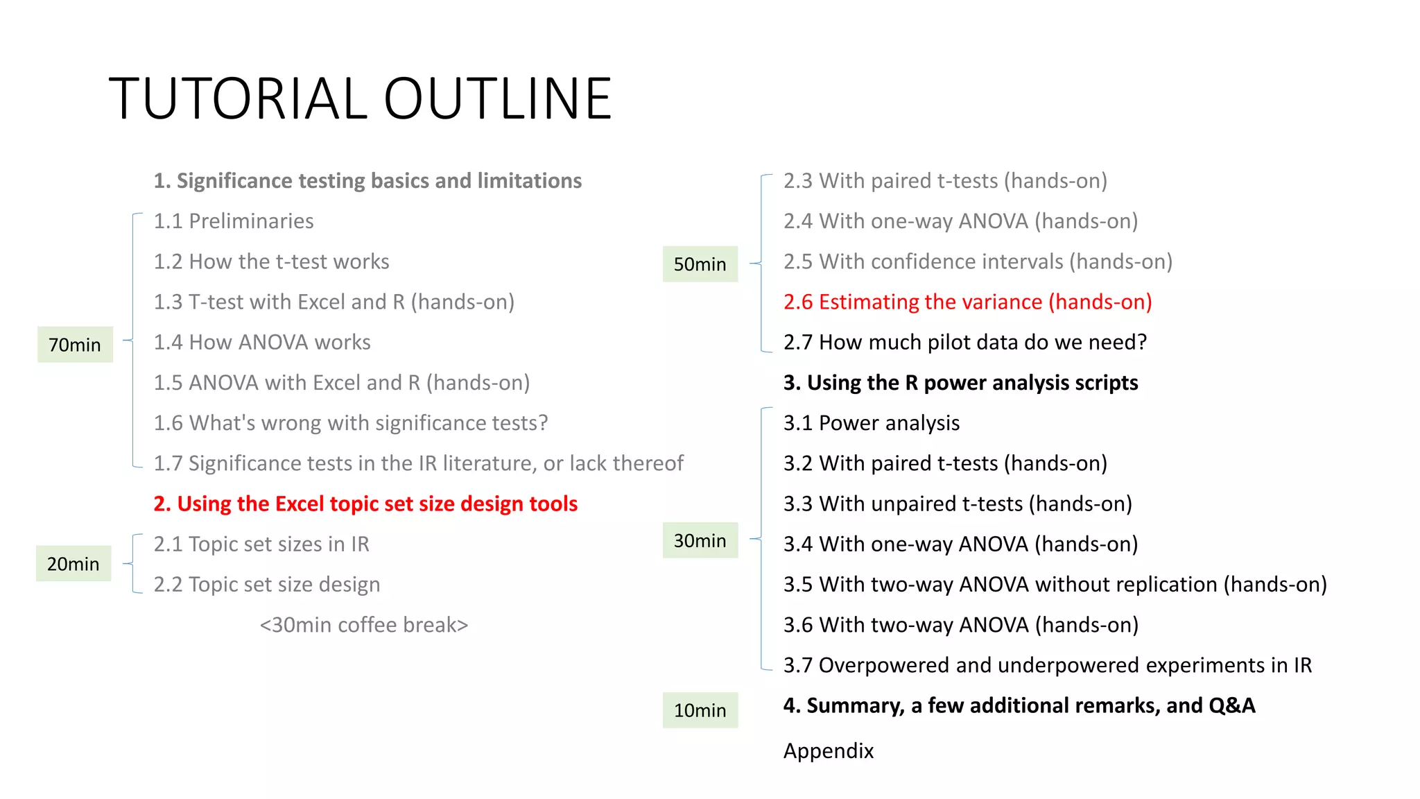 TUTORIAL OUTLINE
1. Significance testing basics and limitations
1.1 Preliminaries
1.2 How the t-test works
1.3 T-test with Excel and R (hands-on)
1.4 How ANOVA works
1.5 ANOVA with Excel and R (hands-on)
1.6 What's wrong with significance tests?
1.7 Significance tests in the IR literature, or lack thereof
2. Using the Excel topic set size design tools
2.1 Topic set sizes in IR
2.2 Topic set size design
<30min coffee break>
2.3 With paired t-tests (hands-on)
2.4 With one-way ANOVA (hands-on)
2.5 With confidence intervals (hands-on)
2.6 Estimating the variance (hands-on)
2.7 How much pilot data do we need?
3. Using the R power analysis scripts
3.1 Power analysis
3.2 With paired t-tests (hands-on)
3.3 With unpaired t-tests (hands-on)
3.4 With one-way ANOVA (hands-on)
3.5 With two-way ANOVA without replication (hands-on)
3.6 With two-way ANOVA (hands-on)
3.7 Overpowered and underpowered experiments in IR
4. Summary, a few additional remarks, and Q&A
30min
70min
20min
50min
10min
Appendix
 