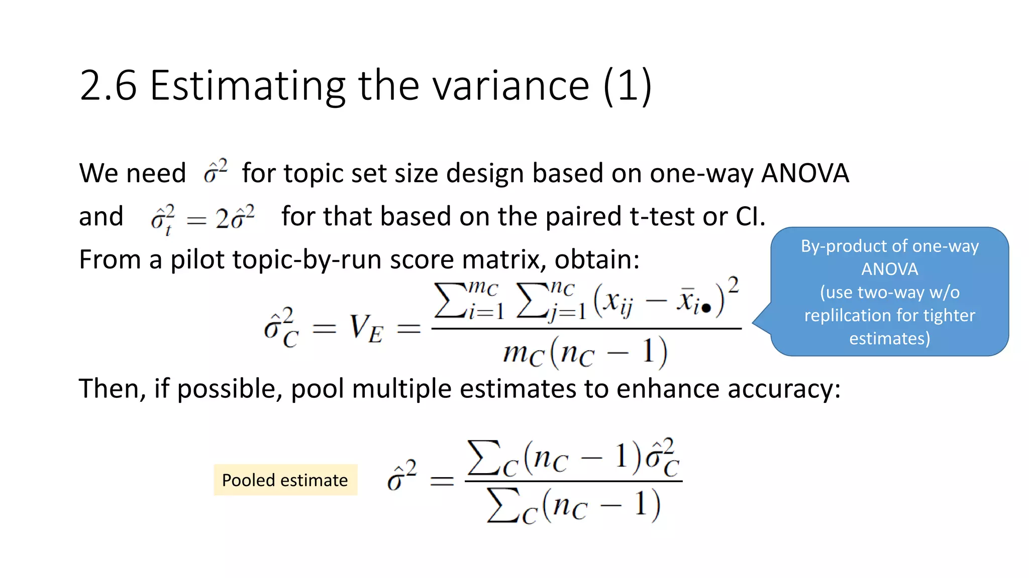 2.6 Estimating the variance (1)
We need for topic set size design based on one-way ANOVA
and for that based on the paired t-test or CI.
From a pilot topic-by-run score matrix, obtain:
Then, if possible, pool multiple estimates to enhance accuracy:
Pooled estimate
By-product of one-way
ANOVA
(use two-way w/o
replilcation for tighter
estimates)
 
