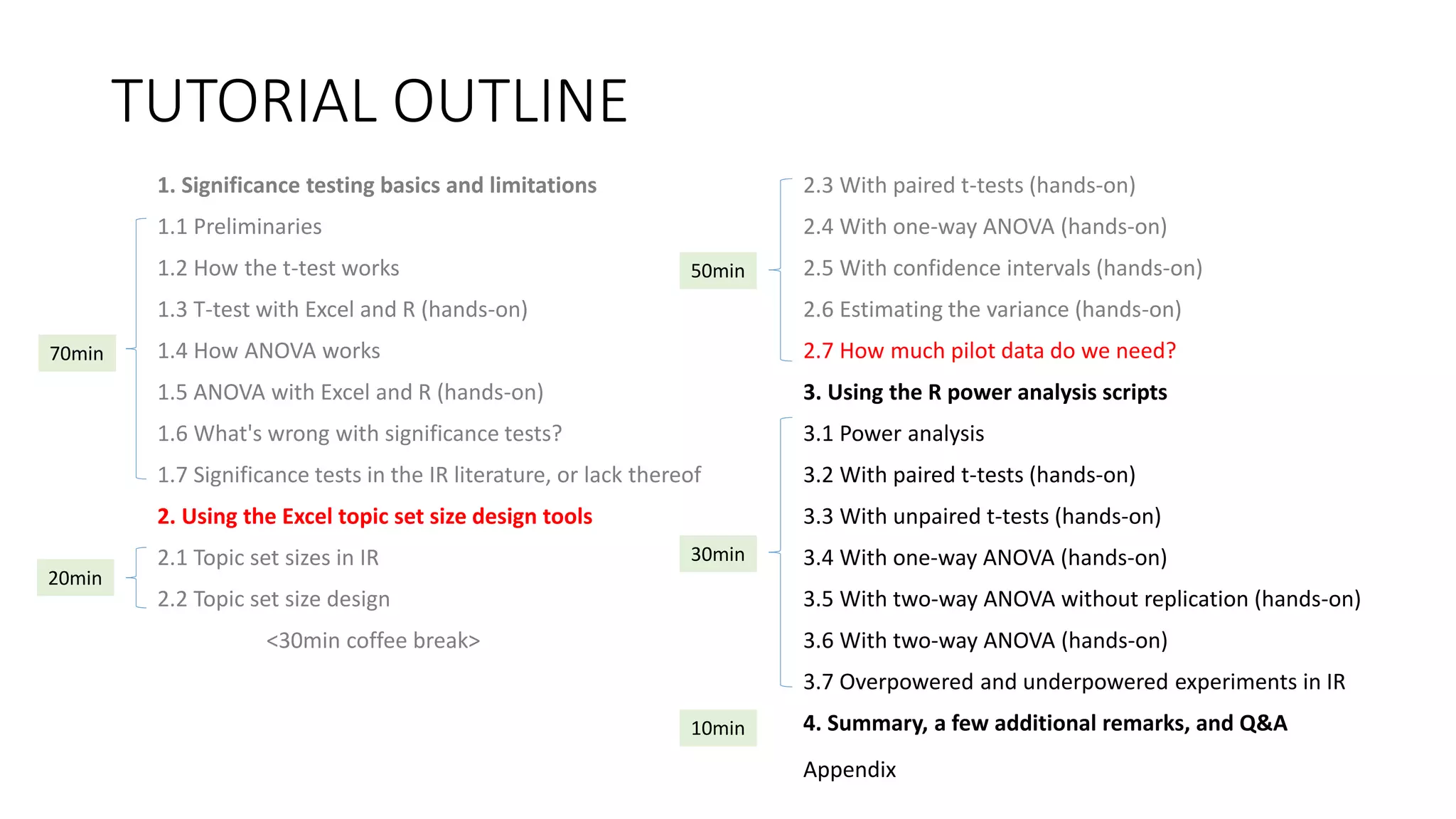 TUTORIAL OUTLINE
1. Significance testing basics and limitations
1.1 Preliminaries
1.2 How the t-test works
1.3 T-test with Excel and R (hands-on)
1.4 How ANOVA works
1.5 ANOVA with Excel and R (hands-on)
1.6 What's wrong with significance tests?
1.7 Significance tests in the IR literature, or lack thereof
2. Using the Excel topic set size design tools
2.1 Topic set sizes in IR
2.2 Topic set size design
<30min coffee break>
2.3 With paired t-tests (hands-on)
2.4 With one-way ANOVA (hands-on)
2.5 With confidence intervals (hands-on)
2.6 Estimating the variance (hands-on)
2.7 How much pilot data do we need?
3. Using the R power analysis scripts
3.1 Power analysis
3.2 With paired t-tests (hands-on)
3.3 With unpaired t-tests (hands-on)
3.4 With one-way ANOVA (hands-on)
3.5 With two-way ANOVA without replication (hands-on)
3.6 With two-way ANOVA (hands-on)
3.7 Overpowered and underpowered experiments in IR
4. Summary, a few additional remarks, and Q&A
30min
70min
20min
50min
10min
Appendix
 