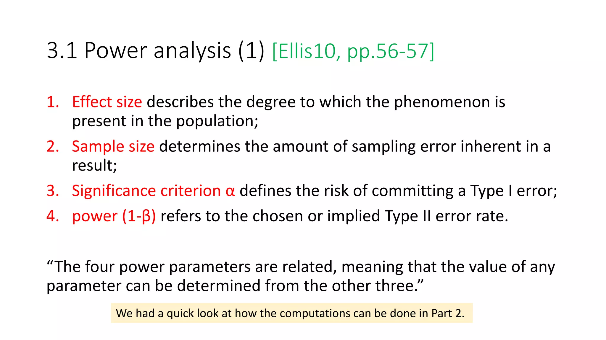 3.1 Power analysis (1) [Ellis10, pp.56-57]
1. Effect size describes the degree to which the phenomenon is
present in the population;
2. Sample size determines the amount of sampling error inherent in a
result;
3. Significance criterion α defines the risk of committing a Type I error;
4. power (1-β) refers to the chosen or implied Type II error rate.
“The four power parameters are related, meaning that the value of any
parameter can be determined from the other three.”
We had a quick look at how the computations can be done in Part 2.
 