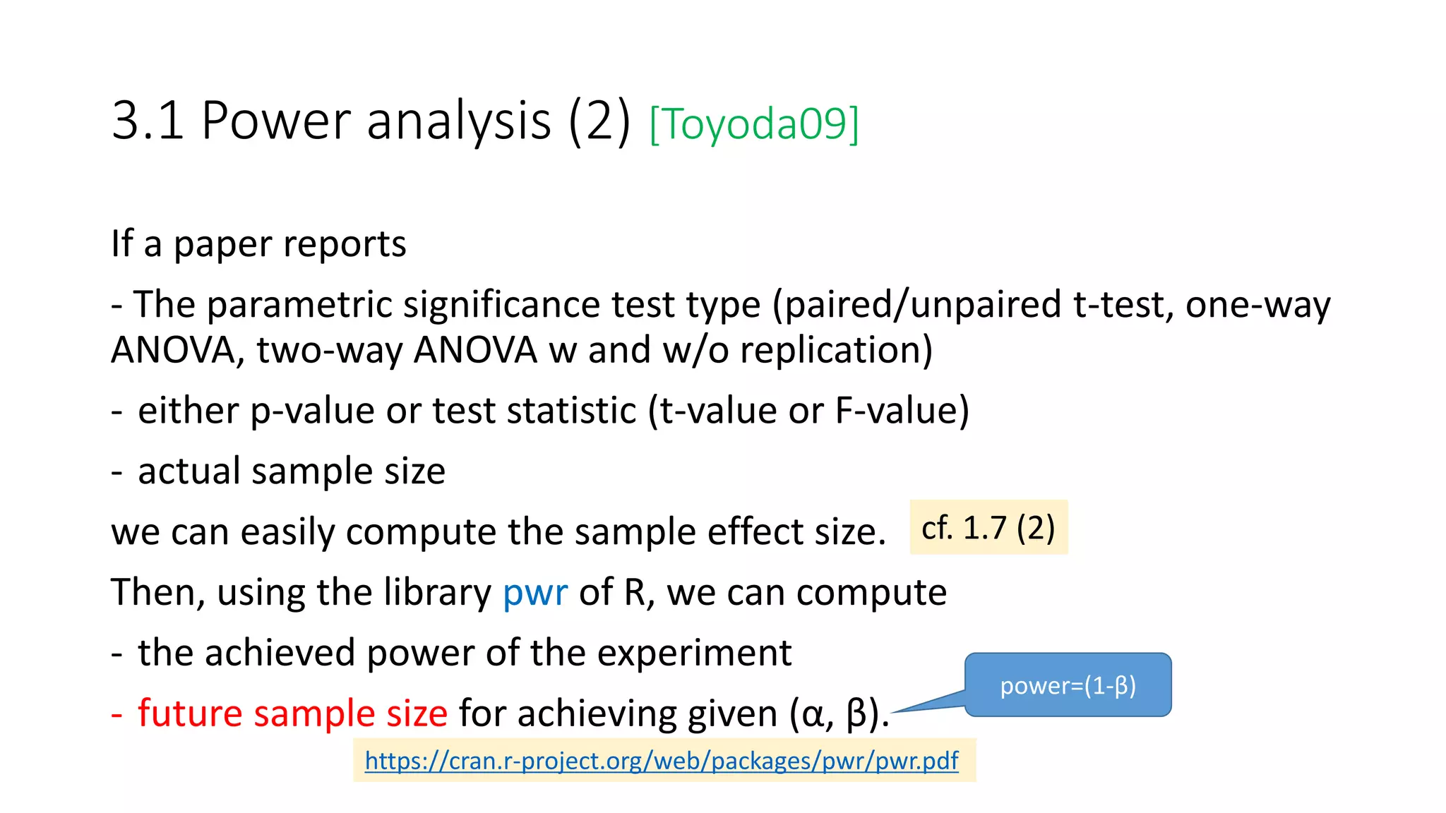 3.1 Power analysis (2) [Toyoda09]
If a paper reports
- The parametric significance test type (paired/unpaired t-test, one-way
ANOVA, two-way ANOVA w and w/o replication)
- either p-value or test statistic (t-value or F-value)
- actual sample size
we can easily compute the sample effect size.
Then, using the library pwr of R, we can compute
- the achieved power of the experiment
- future sample size for achieving given (α, β).
cf. 1.7 (2)
https://cran.r-project.org/web/packages/pwr/pwr.pdf
power=(1-β)
 
