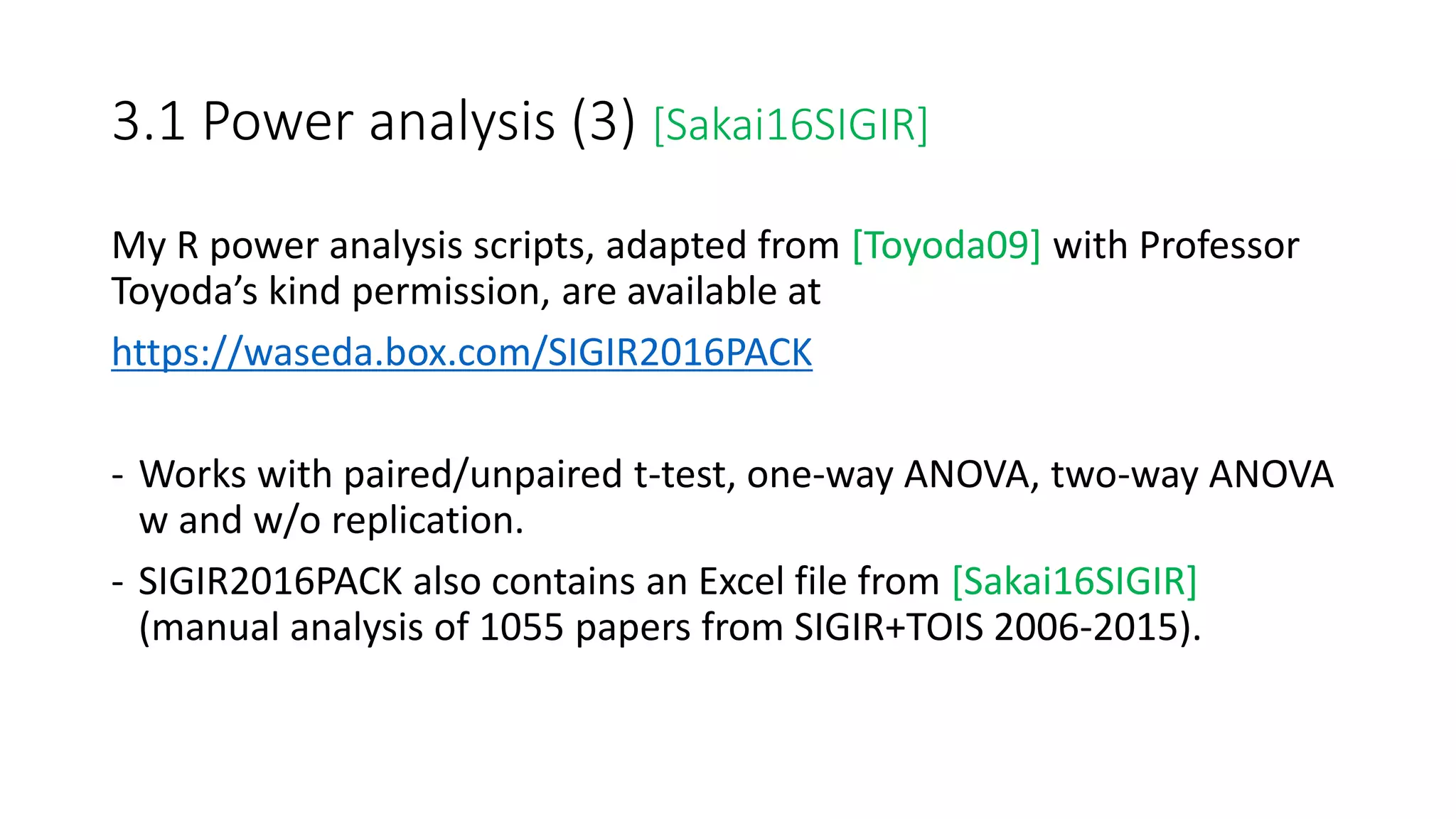 3.1 Power analysis (3) [Sakai16SIGIR]
My R power analysis scripts, adapted from [Toyoda09] with Professor
Toyoda’s kind permission, are available at
https://waseda.box.com/SIGIR2016PACK
- Works with paired/unpaired t-test, one-way ANOVA, two-way ANOVA
w and w/o replication.
- SIGIR2016PACK also contains an Excel file from [Sakai16SIGIR]
(manual analysis of 1055 papers from SIGIR+TOIS 2006-2015).
 