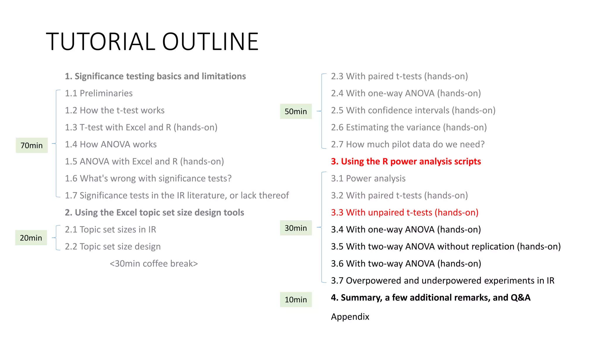 TUTORIAL OUTLINE
1. Significance testing basics and limitations
1.1 Preliminaries
1.2 How the t-test works
1.3 T-test with Excel and R (hands-on)
1.4 How ANOVA works
1.5 ANOVA with Excel and R (hands-on)
1.6 What's wrong with significance tests?
1.7 Significance tests in the IR literature, or lack thereof
2. Using the Excel topic set size design tools
2.1 Topic set sizes in IR
2.2 Topic set size design
<30min coffee break>
2.3 With paired t-tests (hands-on)
2.4 With one-way ANOVA (hands-on)
2.5 With confidence intervals (hands-on)
2.6 Estimating the variance (hands-on)
2.7 How much pilot data do we need?
3. Using the R power analysis scripts
3.1 Power analysis
3.2 With paired t-tests (hands-on)
3.3 With unpaired t-tests (hands-on)
3.4 With one-way ANOVA (hands-on)
3.5 With two-way ANOVA without replication (hands-on)
3.6 With two-way ANOVA (hands-on)
3.7 Overpowered and underpowered experiments in IR
4. Summary, a few additional remarks, and Q&A
30min
70min
20min
50min
10min
Appendix
 