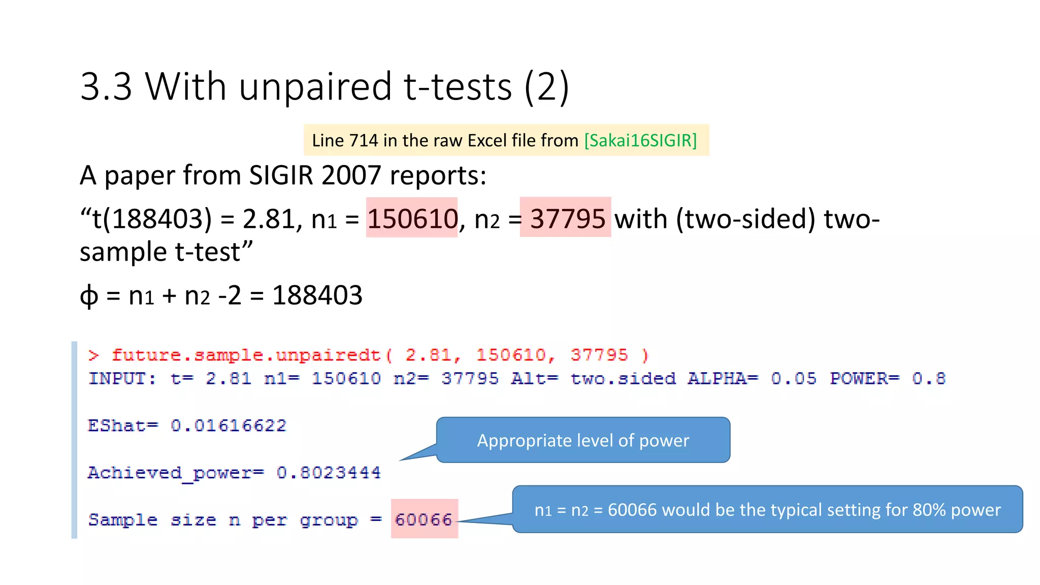 3.3 With unpaired t-tests (2)
A paper from SIGIR 2007 reports:
“t(188403) = 2.81, n1 = 150610, n2 = 37795 with (two-sided) two-
sample t-test”
φ = n1 + n2 -2 = 188403
Line 714 in the raw Excel file from [Sakai16SIGIR]
Appropriate level of power
n1 = n2 = 60066 would be the typical setting for 80% power
 