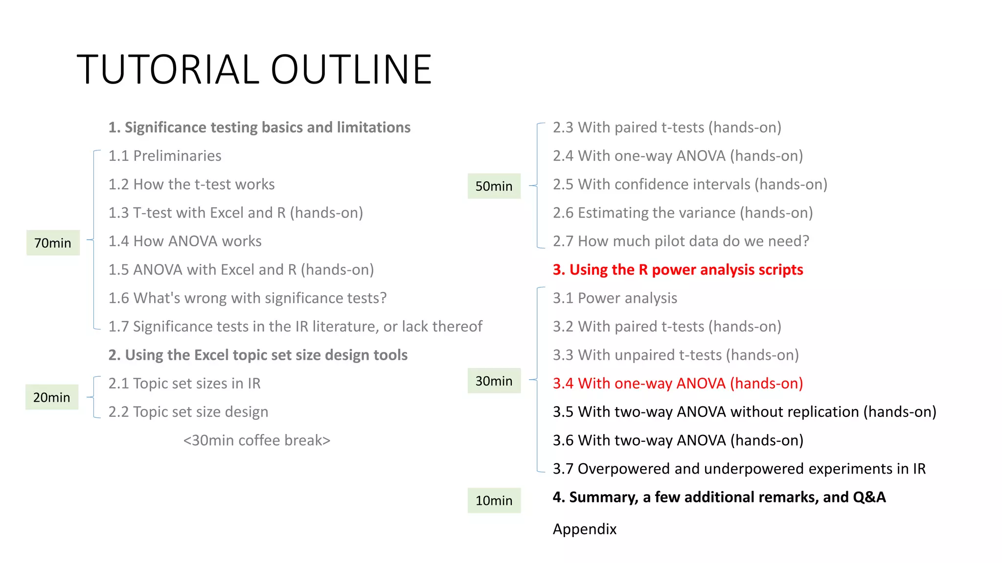 TUTORIAL OUTLINE
1. Significance testing basics and limitations
1.1 Preliminaries
1.2 How the t-test works
1.3 T-test with Excel and R (hands-on)
1.4 How ANOVA works
1.5 ANOVA with Excel and R (hands-on)
1.6 What's wrong with significance tests?
1.7 Significance tests in the IR literature, or lack thereof
2. Using the Excel topic set size design tools
2.1 Topic set sizes in IR
2.2 Topic set size design
<30min coffee break>
2.3 With paired t-tests (hands-on)
2.4 With one-way ANOVA (hands-on)
2.5 With confidence intervals (hands-on)
2.6 Estimating the variance (hands-on)
2.7 How much pilot data do we need?
3. Using the R power analysis scripts
3.1 Power analysis
3.2 With paired t-tests (hands-on)
3.3 With unpaired t-tests (hands-on)
3.4 With one-way ANOVA (hands-on)
3.5 With two-way ANOVA without replication (hands-on)
3.6 With two-way ANOVA (hands-on)
3.7 Overpowered and underpowered experiments in IR
4. Summary, a few additional remarks, and Q&A
30min
70min
20min
50min
10min
Appendix
 