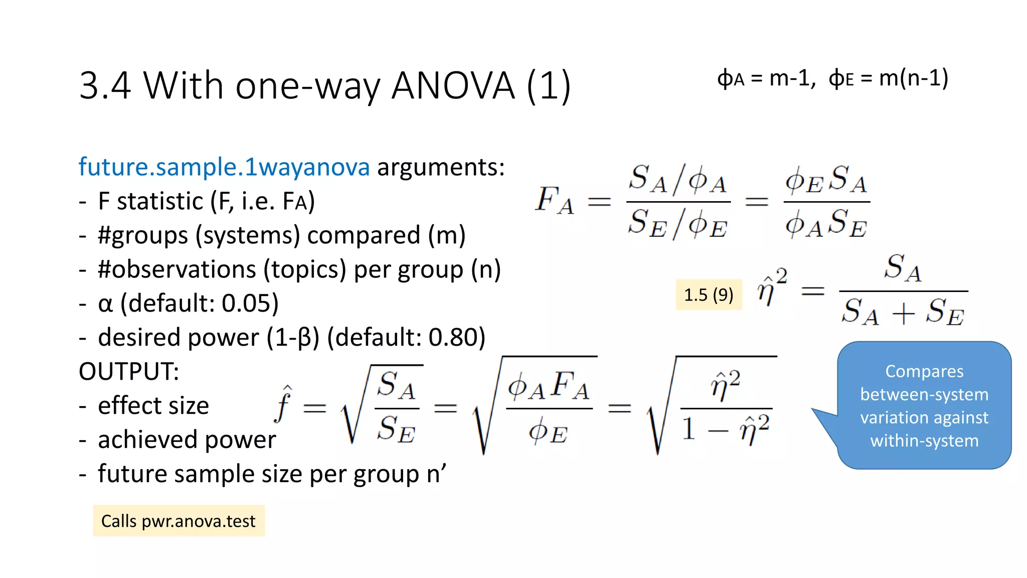 3.4 With one-way ANOVA (1)
future.sample.1wayanova arguments:
- F statistic (F, i.e. FA)
- #groups (systems) compared (m)
- #observations (topics) per group (n)
- α (default: 0.05)
- desired power (1-β) (default: 0.80)
OUTPUT:
- effect size
- achieved power
- future sample size per group n’
φA = m-1, φE = m(n-1)
Calls pwr.anova.test
1.5 (9)
Compares
between-system
variation against
within-system
 